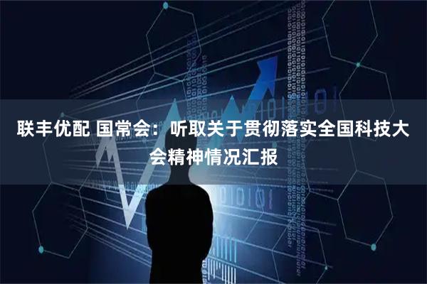 联丰优配 国常会：听取关于贯彻落实全国科技大会精神情况汇报