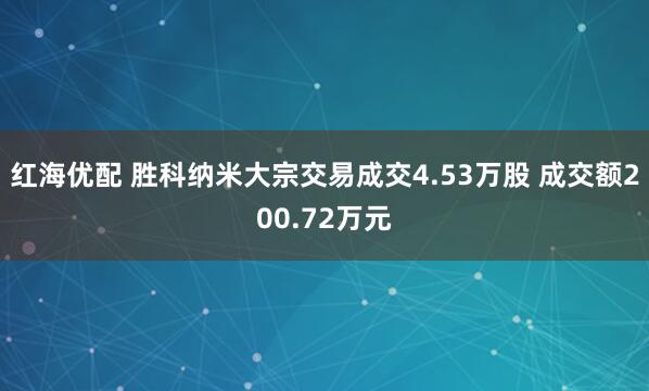 红海优配 胜科纳米大宗交易成交4.53万股 成交额200.72万元
