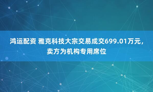 鸿运配资 雅克科技大宗交易成交699.01万元，卖方为机构专用席位