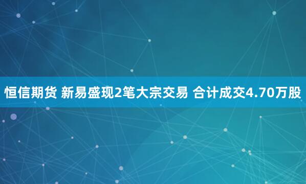 恒信期货 新易盛现2笔大宗交易 合计成交4.70万股