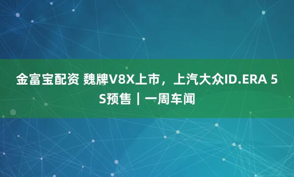 金富宝配资 魏牌V8X上市，上汽大众ID.ERA 5S预售｜一周车闻